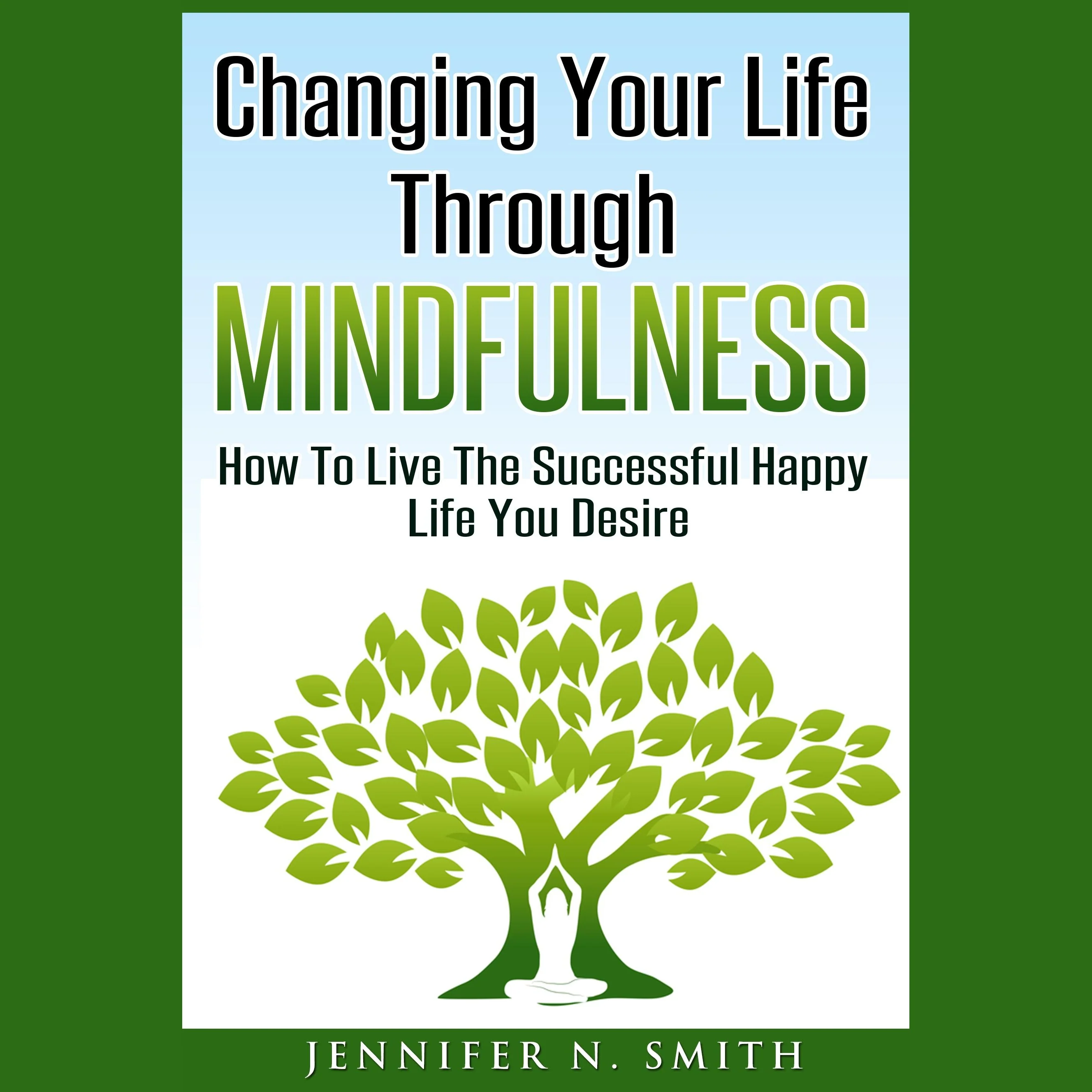 Changing Your Life Through Mindfulness - How To Live The Successful Happy Life You Desire